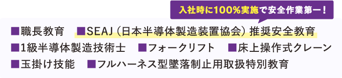 取得している資格【職長教育、SEAJ(日本半導体製造装置協会推奨安全教育)※入社時に100％実施で安全作業第一！、1級半導体製造技術士、フォークリフト、床上操作式クレーン、玉掛技能、フルハーネス型墜落制止用取扱特別教育】